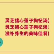 灵芝猪心莲子枸杞汤(灵芝猪心莲子枸杞汤：滋补养生的美味佳肴)