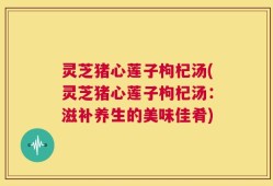 灵芝猪心莲子枸杞汤(灵芝猪心莲子枸杞汤：滋补养生的美味佳肴)