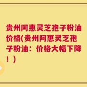 贵州阿惠灵芝孢子粉油价格(贵州阿惠灵芝孢子粉油：价格大幅下降！)