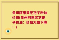 贵州阿惠灵芝孢子粉油价格(贵州阿惠灵芝孢子粉油：价格大幅下降！)