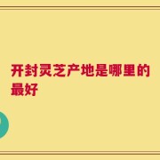 开封灵芝产地是哪里的最好