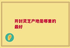 开封灵芝产地是哪里的最好