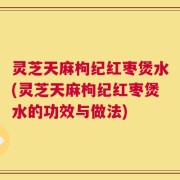 灵芝天麻枸纪红枣煲水(灵芝天麻枸纪红枣煲水的功效与做法)