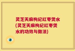 灵芝天麻枸纪红枣煲水(灵芝天麻枸纪红枣煲水的功效与做法)