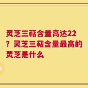 灵芝三萜含量高达22？灵芝三萜含量最高的灵芝是什么