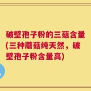 破壁孢子粉的三菇含量(三种蘑菇纯天然，破壁孢子粉含量高)