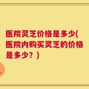 医院灵芝价格是多少(医院内购买灵芝的价格是多少？)