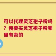 可以代理灵芝孢子粉吗？我要买灵芝袍子粉哪里有卖的