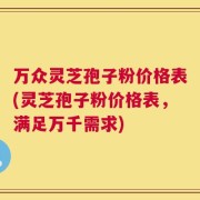 万众灵芝孢子粉价格表(灵芝孢子粉价格表，满足万千需求)