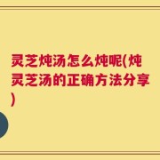 灵芝炖汤怎么炖呢(炖灵芝汤的正确方法分享)