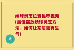 绣球灵芝位置推荐视频(最佳摆放绣球灵芝方法，如何让家居更有生气)