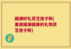 国潮好礼灵芝孢子粉(重提国潮健康的礼物灵芝孢子粉)