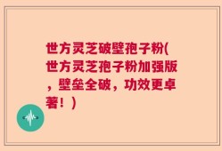 世方灵芝破壁孢子粉(世方灵芝孢子粉加强版，壁垒全破，功效更卓著！)