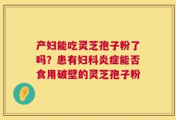 产妇能吃灵芝孢子粉了吗？患有妇科炎症能否食用破壁的灵芝孢子粉