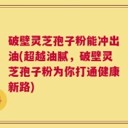 破壁灵芝孢子粉能冲出油(超越油腻，破壁灵芝孢子粉为你打通健康新路)