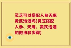 灵芝可以搭配人参天麻黄芪泡酒吗(灵芝搭配人参、天麻、黄芪泡酒的做法和步骤)