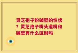灵芝孢子粉破壁的性状？灵芝孢子粉头道粉和破壁有什么区别吗