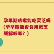 孕早期咳嗽能吃灵芝吗(孕早期能否食用灵芝缓解咳嗽？)