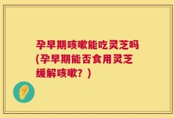 孕早期咳嗽能吃灵芝吗(孕早期能否食用灵芝缓解咳嗽？)