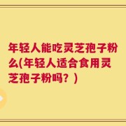 年轻人能吃灵芝孢子粉么(年轻人适合食用灵芝孢子粉吗？)