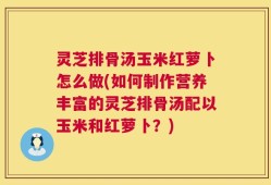 灵芝排骨汤玉米红萝卜怎么做(如何制作营养丰富的灵芝排骨汤配以玉米和红萝卜？)