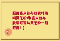 服用塞来昔布胶囊时能喝灵芝粉吗(塞来昔布胶囊可否与灵芝粉一起服用？)