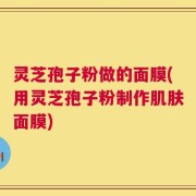 灵芝孢子粉做的面膜(用灵芝孢子粉制作肌肤面膜)