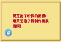 灵芝孢子粉做的面膜(用灵芝孢子粉制作肌肤面膜)