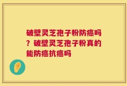 破壁灵芝孢子粉防癌吗？破壁灵芝孢子粉真的能防癌抗癌吗