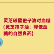 灵芝破壁孢子油对血糖(灵芝孢子油：降低血糖的自然良药)