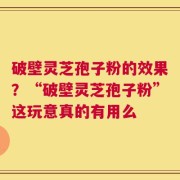 破壁灵芝孢子粉的效果？“破壁灵芝孢子粉”这玩意真的有用么