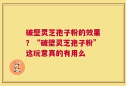 破壁灵芝孢子粉的效果？“破壁灵芝孢子粉”这玩意真的有用么