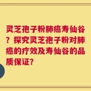 灵芝孢子粉肺癌寿仙谷？探究灵芝孢子粉对肺癌的疗效及寿仙谷的品质保证？