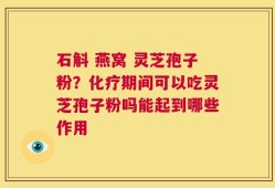 石斛 燕窝 灵芝孢子粉？化疗期间可以吃灵芝孢子粉吗能起到哪些作用