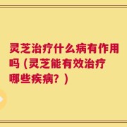 灵芝治疗什么病有作用吗 (灵芝能有效治疗哪些疾病？)