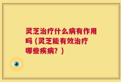 灵芝治疗什么病有作用吗 (灵芝能有效治疗哪些疾病？)