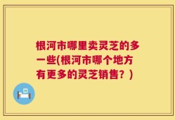 根河市哪里卖灵芝的多一些(根河市哪个地方有更多的灵芝销售？)
