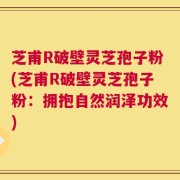 芝甫R破壁灵芝孢子粉(芝甫R破壁灵芝孢子粉：拥抱自然润泽功效)