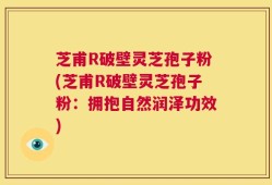 芝甫R破壁灵芝孢子粉(芝甫R破壁灵芝孢子粉：拥抱自然润泽功效)