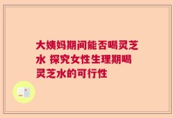 大姨妈期间能否喝灵芝水 探究女性生理期喝灵芝水的可行性