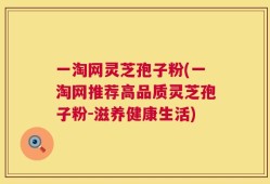 一淘网灵芝孢子粉(一淘网推荐高品质灵芝孢子粉-滋养健康生活)