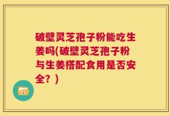 破壁灵芝孢子粉能吃生姜吗(破壁灵芝孢子粉与生姜搭配食用是否安全？)