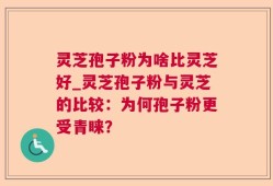 灵芝孢子粉为啥比灵芝好_灵芝孢子粉与灵芝的比较：为何孢子粉更受青睐？