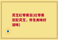 灵芝红枣黑豆(红枣黑豆配灵芝，养生美味好滋味)