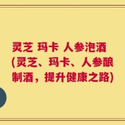 灵芝 玛卡 人参泡酒(灵芝、玛卡、人参酿制酒，提升健康之路)
