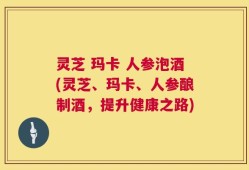 灵芝 玛卡 人参泡酒(灵芝、玛卡、人参酿制酒，提升健康之路)