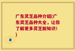 广东灵芝品种介绍(广东灵芝品种大全，让你了解更多灵芝新知识！)