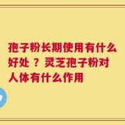 孢子粉长期使用有什么好处 ？灵芝孢子粉对人体有什么作用