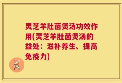 灵芝羊肚菌煲汤功效作用(灵芝羊肚菌煲汤的益处：滋补养生、提高免疫力)