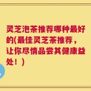 灵芝泡茶推荐哪种最好的(最佳灵芝茶推荐，让你尽情品尝其健康益处！)